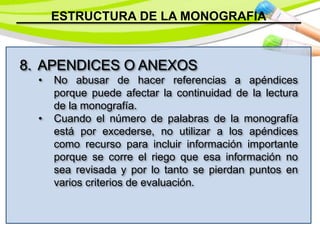ESTRUCTURA DE LA MONOGRAFIA
8. APENDICES O ANEXOS
• No abusar de hacer referencias a apéndices
porque puede afectar la continuidad de la lectura
de la monografía.
• Cuando el número de palabras de la monografía
está por excederse, no utilizar a los apéndices
como recurso para incluir información importante
porque se corre el riego que esa información no
sea revisada y por lo tanto se pierdan puntos en
varios criterios de evaluación.
 