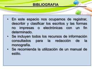 BIBLIOGRAFIA
• En este espacio nos ocupamos de registrar,
describir y clasificar los escritos y las formas
no impresas o electrónicas con un fin
determinado.
• Se incluyen todos los recursos de información
consultados para la redacción de la
monografía.
• Se recomienda la utilización de un manual de
estilo.
 