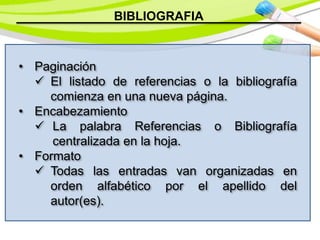 BIBLIOGRAFIA
• Paginación
 El listado de referencias o la bibliografía
comienza en una nueva página.
• Encabezamiento
 La palabra Referencias o Bibliografía
centralizada en la hoja.
• Formato
 Todas las entradas van organizadas en
orden alfabético por el apellido del
autor(es).
 