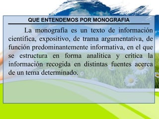 QUE ENTENDEMOS POR MONOGRAFIA
La monografía es un texto de información
científica, expositivo, de trama argumentativa, de
función predominantemente informativa, en el que
se estructura en forma analítica y crítica la
información recogida en distintas fuentes acerca
de un tema determinado.
 