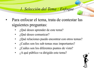 1. Selección del Tema : Enfoque
• Para enfocar el tema, trata de contestar las
siguientes preguntas:
• ¿Qué deseo aprender de este tema?
• ¿Qué deseo comunicar?
• ¿Qué relaciones puedo encontrar con otros temas?
• ¿Cuáles son los sub temas mas importantes?
• ¿Cuáles son los diferentes puntos de vista?
• ¿A qué público va dirigido este tema?
 