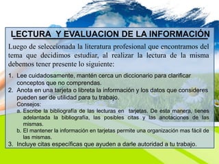 LECTURA Y EVALUACION DE LA INFORMACIÓN
Luego de seleccionada la literatura profesional que encontramos del
tema que decidimos estudiar, al realizar la lectura de la misma
debemos tener presente lo siguiente:
1. Lee cuidadosamente, mantén cerca un diccionario para clarificar
conceptos que no comprendas.
2. Anota en una tarjeta o libreta la información y los datos que consideres
pueden ser de utilidad para tu trabajo.
Consejos:
a. Escribe la bibliografía de las lecturas en tarjetas. De esta manera, tienes
adelantada la bibliografía, las posibles citas y las anotaciones de las
mismas.
b. El mantener la información en tarjetas permite una organización mas fácil de
las mismas.
3. Incluye citas específicas que ayuden a darle autoridad a tu trabajo.
 