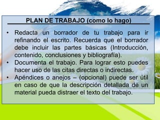 PLAN DE TRABAJO (como lo hago)
• Redacta un borrador de tu trabajo para ir
refinando el escrito. Recuerda que el borrador
debe incluir las partes básicas (Introducción,
contenido, conclusiones y bibliografía).
• Documenta el trabajo. Para lograr esto puedes
hacer uso de las citas directas o indirectas.
• Apéndices o anejos – (opcional) puede ser útil
en caso de que la descripción detallada de un
material pueda distraer el texto del trabajo.
 