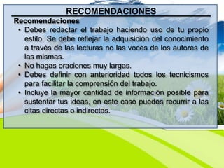 RECOMENDACIONES
Recomendaciones
• Debes redactar el trabajo haciendo uso de tu propio
estilo. Se debe reflejar la adquisición del conocimiento
a través de las lecturas no las voces de los autores de
las mismas.
• No hagas oraciones muy largas.
• Debes definir con anterioridad todos los tecnicismos
para facilitar la comprensión del trabajo.
• Incluye la mayor cantidad de información posible para
sustentar tus ideas, en este caso puedes recurrir a las
citas directas o indirectas.
 
