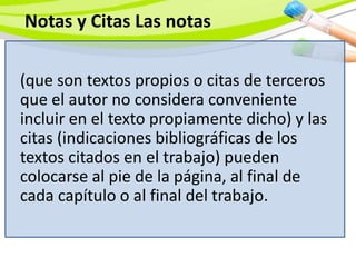 (que son textos propios o citas de terceros
que el autor no considera conveniente
incluir en el texto propiamente dicho) y las
citas (indicaciones bibliográficas de los
textos citados en el trabajo) pueden
colocarse al pie de la página, al final de
cada capítulo o al final del trabajo.
Notas y Citas Las notas
 