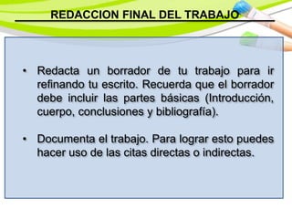 REDACCION FINAL DEL TRABAJO
• Redacta un borrador de tu trabajo para ir
refinando tu escrito. Recuerda que el borrador
debe incluir las partes básicas (Introducción,
cuerpo, conclusiones y bibliografía).
• Documenta el trabajo. Para lograr esto puedes
hacer uso de las citas directas o indirectas.
 
