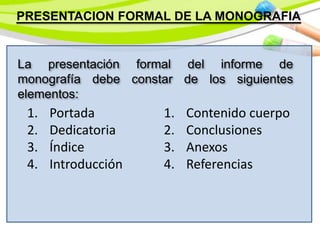 PRESENTACION FORMAL DE LA MONOGRAFIA
La presentación formal del informe de
monografía debe constar de los siguientes
elementos:
1. Portada
2. Dedicatoria
3. Índice
4. Introducción
1. Contenido cuerpo
2. Conclusiones
3. Anexos
4. Referencias
 