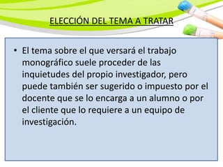 ELECCIÓN DEL TEMA A TRATAR
• El tema sobre el que versará el trabajo
monográfico suele proceder de las
inquietudes del propio investigador, pero
puede también ser sugerido o impuesto por el
docente que se lo encarga a un alumno o por
el cliente que lo requiere a un equipo de
investigación.
 