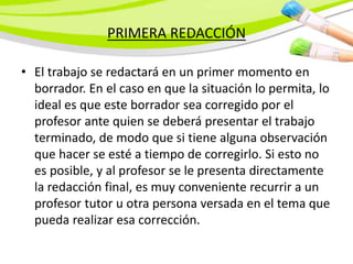 PRIMERA REDACCIÓN
• El trabajo se redactará en un primer momento en
borrador. En el caso en que la situación lo permita, lo
ideal es que este borrador sea corregido por el
profesor ante quien se deberá presentar el trabajo
terminado, de modo que si tiene alguna observación
que hacer se esté a tiempo de corregirlo. Si esto no
es posible, y al profesor se le presenta directamente
la redacción final, es muy conveniente recurrir a un
profesor tutor u otra persona versada en el tema que
pueda realizar esa corrección.
 