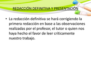 REDACCIÓN DEFINITIVA Y PRESENTACIÓN
• La redacción definitiva se hará corrigiendo la
primera redacción en base a las observaciones
realizadas por el profesor, el tutor o quien nos
haya hecho el favor de leer críticamente
nuestro trabajo.
 