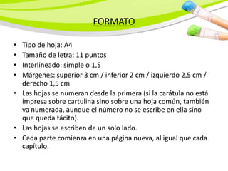 FORMATO
• Tipo de hoja: A4
• Tamaño de letra: 11 puntos
• Interlineado: simple o 1,5
• Márgenes: superior 3 cm / inferior 2 cm / izquierdo 2,5 cm /
derecho 1,5 cm
• Las hojas se numeran desde la primera (si la carátula no está
impresa sobre cartulina sino sobre una hoja común, también
va numerada, aunque el número no se escribe en ella sino
que queda tácito).
• Las hojas se escriben de un solo lado.
• Cada parte comienza en una página nueva, al igual que cada
capítulo.
 