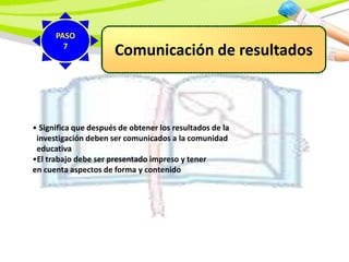 Comunicación de resultados
• Significa que después de obtener los resultados de la
investigación deben ser comunicados a la comunidad
educativa
•El trabajo debe ser presentado impreso y tener
en cuenta aspectos de forma y contenido
PASO
7
 