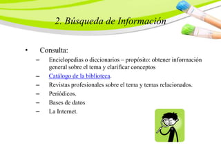 2. Búsqueda de Información
• Consulta:
– Enciclopedias o diccionarios – propósito: obtener información
general sobre el tema y clarificar conceptos
– Catálogo de la biblioteca.
– Revistas profesionales sobre el tema y temas relacionados.
– Periódicos.
– Bases de datos
– La Internet.
 