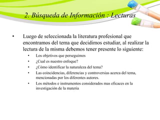 2. Búsqueda de Información : Lecturas
• Luego de seleccionada la literatura profesional que
encontramos del tema que decidimos estudiar, al realizar la
lectura de la misma debemos tener presente lo siguiente:
• Los objetivos que perseguimos
• ¿Cual es nuestro enfoque?
• ¿Cómo identificar la naturaleza del tema?
• Las coincidencias, diferencias y controversias acerca del tema,
mencionadas por los diferentes autores.
• Los métodos e instrumentos considerados mas eficaces en la
investigación de la materia
 