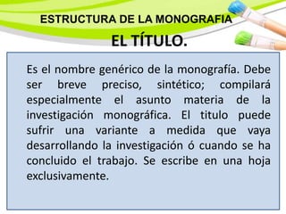 Es el nombre genérico de la monografía. Debe
ser breve preciso, sintético; compilará
especialmente el asunto materia de la
investigación monográfica. El titulo puede
sufrir una variante a medida que vaya
desarrollando la investigación ó cuando se ha
concluido el trabajo. Se escribe en una hoja
exclusivamente.
EL TÍTULO.
ESTRUCTURA DE LA MONOGRAFIA
 