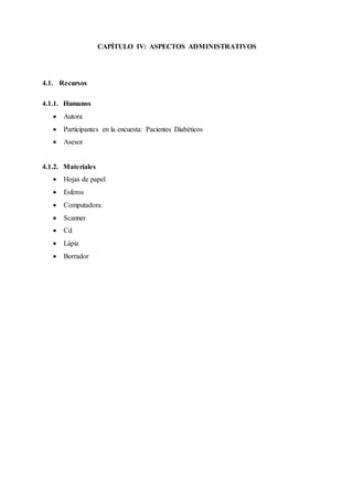 CAPÍTULO IV: ASPECTOS ADMINISTRATIVOS
4.1. Recursos
4.1.1. Humanos
 Autora
 Participantes en la encuesta: Pacientes Diabéticos
 Asesor
4.1.2. Materiales
 Hojas de papel
 Esferos
 Computadora
 Scanner
 Cd
 Lápiz
 Borrador
 