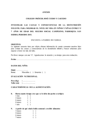 ANEXOS
COLEGIO PRÓCER JOSÉ CUERO Y CAICEDO
INVESTIGAR LAS CAUSAS Y CONSECUENCIAS DE LA DESNUTRICIÓN
INFANTIL PARA MEJORAR EL NIVEL DE VIDA EN NIÑOS Y NIÑAS ENTRE 5 Y
7 AÑOS DE EDAD DEL SEGURO SOCIAL CAMPESINO, PARROQUIA SAN
ISIDRO, PERIODO 2015.
ENCUESTA A PADRES DE FAMILIA
OBJETIVO:
La siguiente encuesta tiene por objeto obtener información de cuanto consumen nuestros hijos
para evaluar las causas y consecuencias de la desnutrición infantil y buscar soluciones para
mejorar el nivel de vida del niño.
Por favor marque con una “x”. Agradecemos la atención y su tiempo para esta evaluación.
Fecha: ……………………………………………………………………………...
DATOS DEL NIÑO:
Edad: ……………….
Sexo: Masculino ( ) femenino ( )
EVALUACIÓN NUTRICIONAL:
Peso (Kg) : ………………..
Talla (cm) : ………………..
CARACTERÍSTICAS DE LA ALIMENTACIÓN:
8. Hasta cuanto tiempo cree que se le debe dar pecho a su hijo/a
1 mes ( )
2 meses ( )
6 meses ( )
8 meses ( )
1 año ( )
9. A partir de qué edad el niño comenzó a recibir alimentos
3 meses ( )
4 meses ( )
6 meses ( )
7 meses ( )
 