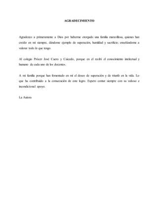 AGRADECIMIENTO
Agradezco a primeramente a Dios por haberme otorgado una familia maravillosa, quienes han
creído en mí siempre, dándome ejemplo de superación, humildad y sacrificio; enseñándome a
valorar todo lo que tengo.
Al colegio Prócer José Cuero y Caicedo, porque en el recibí el conocimiento intelectual y
humano de cada uno de los docentes.
A mi familia porque han fomentado en mí el deseo de superación y de triunfo en la vida. Lo
que ha contribuido a la consecución de este logro. Espero contar siempre con su valioso e
incondicional apoyo.
La Autora
 