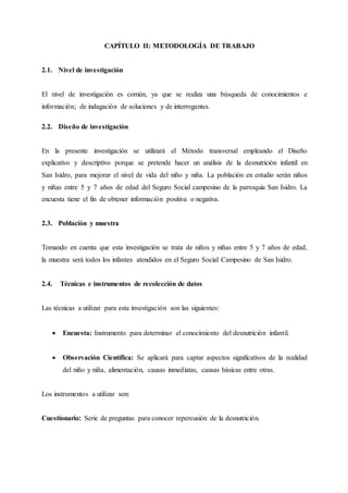 CAPÍTULO II: METODOLOGÍA DE TRABAJO
2.1. Nivel de investigación
El nivel de investigación es común, ya que se realiza una búsqueda de conocimientos e
información; de indagación de soluciones y de interrogantes.
2.2. Diseño de investigación
En la presente investigación se utilizará el Método transversal empleando el Diseño
explicativo y descriptivo porque se pretende hacer un análisis de la desnutrición infantil en
San Isidro, para mejorar el nivel de vida del niño y niña. La población en estudio serán niños
y niñas entre 5 y 7 años de edad del Seguro Social campesino de la parroquia San Isidro. La
encuesta tiene el fin de obtener información positiva o negativa.
2.3. Población y muestra
Tomando en cuenta que esta investigación se trata de niños y niñas entre 5 y 7 años de edad,
la muestra será todos los infantes atendidos en el Seguro Social Campesino de San Isidro.
2.4. Técnicas e instrumentos de recolección de datos
Las técnicas a utilizar para esta investigación son las siguientes:
 Encuesta: Instrumento para determinar el conocimiento del desnutrición infantil.
 Observación Científica: Se aplicará para captar aspectos significativos de la realidad
del niño y niña, alimentación, causas inmediatas, causas básicas entre otras.
Los instrumentos a utilizar son:
Cuestionario: Serie de preguntas para conocer repercusión de la desnutrición.
 