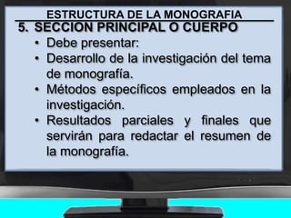 ESTRUCTURA DE LA MONOGRAFIA
5. SECCION PRINCIPAL O CUERPO
• Debe presentar:
• Desarrollo de la investigación del tema
de monografía.
• Métodos específicos empleados en la
investigación.
• Resultados parciales y finales que
servirán para redactar el resumen de
la monografía.
 