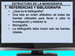 ESTRUCTURA DE LA MONOGRAFIA
7. REFERENCIAS Y BIBLIOGRAFIA
• ¿Qué es la bibliografía?
• Una lista en orden alfabético de todas las
fuentes utilizadas para llevar a cabo la
investigación y redactar la
• Monografía.
• La bibliografía debe incluir solo las fuentes
citadas.
 