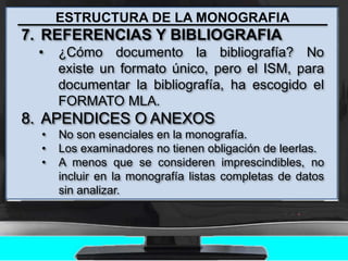 ESTRUCTURA DE LA MONOGRAFIA
7. REFERENCIAS Y BIBLIOGRAFIA
• ¿Cómo documento la bibliografía? No
existe un formato único, pero el ISM, para
documentar la bibliografía, ha escogido el
FORMATO MLA.
8. APENDICES O ANEXOS
• No son esenciales en la monografía.
• Los examinadores no tienen obligación de leerlas.
• A menos que se consideren imprescindibles, no
incluir en la monografía listas completas de datos
sin analizar.
 