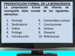 PRESENTACION FORMAL DE LA MONOGRAFIA
La presentación formal del informe de
monografía debe constar de los siguientes
elementos:
1. Portada
2. Dedicatoria
3. Índice
4. Prólogo
5. Introducción
6. Contenidoo cuerpo
7. Conclusiones
8. Anexos
9. Glosario
10. Referencias
 