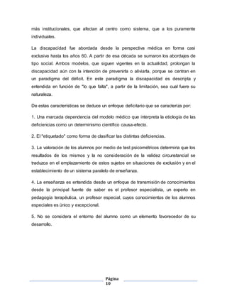 Página
10
más institucionales, que afectan al centro como sistema, que a los puramente
individuales.
La discapacidad fue abordada desde la perspectiva médica en forma casi
exclusiva hasta los años 60. A partir de esa década se sumaron los abordajes de
tipo social. Ambos modelos, que siguen vigentes en la actualidad, prolongan la
discapacidad aún con la intención de prevenirla o aliviarla, porque se centran en
un paradigma del déficit. En este paradigma la discapacidad es descripta y
entendida en función de "lo que falta", a partir de la limitación, sea cual fuere su
naturaleza.
De estas características se deduce un enfoque deficitario que se caracteriza por:
1. Una marcada dependencia del modelo médico que interpreta la etiología de las
deficiencias como un determinismo científico causa-efecto.
2. El "etiquetado" como forma de clasificar las distintas deficiencias.
3. La valoración de los alumnos por medio de test psicométricos determina que los
resultados de los mismos y la no consideración de la validez circunstancial se
traduzca en el emplazamiento de estos sujetos en situaciones de exclusión y en el
establecimiento de un sistema paralelo de enseñanza.
4. La enseñanza es entendida desde un enfoque de transmisión de conocimientos
desde la principal fuente de saber es el profesor especialista, un experto en
pedagogía terapéutica, un profesor especial, cuyos conocimientos de los alumnos
especiales es único y excepcional.
5. No se considera el entorno del alumno como un elemento favorecedor de su
desarrollo.
 