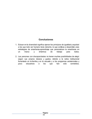 Página
11
Conclusiones
1. Educar en la diversidad significa ejercer los principios de igualdad y equidad
a los que todo ser humano tiene derecho, lo que conlleva a desarrollar unas
estrategias de enseñanza-aprendizaje que personalicen la enseñanza en
un marco y dinámica de trabajo para todos.
2. Las personas con discapacidades no tienen muchas posibilidades de elegir
según sus propios deseos y gustos, debido a la rutina institucional
fomentada en la familia y en la escuela y a los programas asistenciales y
poco educativos a los que han sido sometidos.
 
