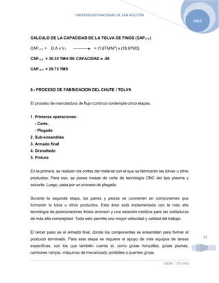 UNIVERSIDAD NACIONAL DE SAN AGUSTIN
UNSA | TOLVAS
2015
33
CALCULO DE LA CAPACIDAD DE LA TOLVA DE FINOS (CAP.T.F)
CAP.T.F = D.A x VT = (1.6TM/M3
) x (18.97M3)
CAP.T.F = 30.35 TMH DE CAPACIDAD x .98
CAP.T.F = 29.75 TMS
6.- PROCESO DE FABRICACION DEL CHUTE / TOLVA
El proceso de manufactura de flujo continuo contempla cinco etapas.
1. Primeras operaciones:
- Corte.
- Plegado
2. Sub-ensambles
3. Armado final
4. Granallado
5. Pintura
En la primera, se realizan los cortes del material con el que se fabricarán las tolvas u otros
productos. Para eso, se posee mesas de corte de tecnología CNC del tipo plasma y
oxicorte. Luego, pasa por un proceso de plegado.
Durante la segunda etapa, las partes y piezas se convierten en componentes que
formarán la tolva u otros productos. Esta área está implementada con la más alta
tecnología de posicionadores Koike Aronson y una estación robótica para las soldaduras
de más alta complejidad. Toda esto permite una mayor velocidad y calidad del trabajo.
El tercer paso es el armado final, donde los componentes se ensamblan para formar el
producto terminado. Para esta etapa se requiere el apoyo de más equipos de tareas
específicas, con los que también cuenta el, como grúas horquillas, grúas plumas,
camiones rampla, máquinas de mecanizado portátiles o puentes grúas.
 