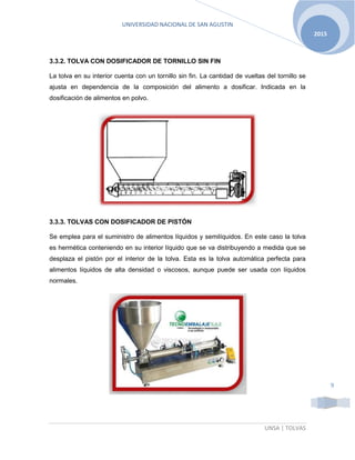 UNIVERSIDAD NACIONAL DE SAN AGUSTIN
UNSA | TOLVAS
2015
9
3.3.2. TOLVA CON DOSIFICADOR DE TORNILLO SIN FIN
La tolva en su interior cuenta con un tornillo sin fin. La cantidad de vueltas del tornillo se
ajusta en dependencia de la composición del alimento a dosificar. Indicada en la
dosificación de alimentos en polvo.
3.3.3. TOLVAS CON DOSIFICADOR DE PISTÓN
Se emplea para el suministro de alimentos líquidos y semilíquidos. En este caso la tolva
es hermética conteniendo en su interior líquido que se va distribuyendo a medida que se
desplaza el pistón por el interior de la tolva. Esta es la tolva automática perfecta para
alimentos líquidos de alta densidad o viscosos, aunque puede ser usada con líquidos
normales.
 