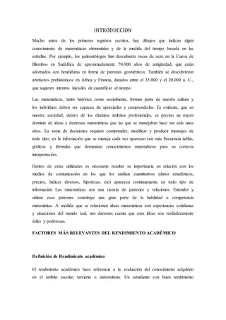 INTRODUCCION
Mucho antes de los primeros registros escritos, hay dibujos que indican algún
conocimiento de matemáticas elementales y de la medida del tiempo basada en las
estrellas. Por ejemplo, los paleontólogos han descubierto rocas de ocre en la Cueva de
Blombos en Sudáfrica de aproximadamente 70.000 años de antigüedad, que están
adornados con hendiduras en forma de patrones geométricos. También se descubrieron
artefactos prehistóricos en África y Francia, datados entre el 35.000 y el 20.000 a. C.,
que sugieren intentos iniciales de cuantificar el tiempo.
Las matemáticas, tanto histórica como socialmente, forman parte de nuestra cultura y
los individuos deben ser capaces de apreciarlas y comprenderlas. Es evidente, que en
nuestra sociedad, dentro de los distintos ámbitos profesionales, es preciso un mayor
dominio de ideas y destrezas matemáticas que las que se manejaban hace tan sólo unos
años. La toma de decisiones requiere comprender, modificar y producir mensajes de
todo tipo; en la información que se maneja cada vez aparecen con más frecuencia tablas,
gráficos y fórmulas que demandan conocimientos matemáticos para su correcta
interpretación.
Dentro de estas utilidades es necesario resaltar su importancia en relación con los
medios de comunicación en los que los análisis cuantitativos (datos estadísticos,
precios, índices diversos, hipotecas, etc) aparecen continuamente en todo tipo de
información Las matemáticas son una ciencia de patrones y relaciones. Entender y
utilizar esos patrones constituye una gran parte de la habilidad o competencia
matemática. A medida que se relacionen ideas matemáticas con experiencias cotidianas
y situaciones del mundo real, nos daremos cuenta que esas ideas son verdaderamente
útiles y poderosas.
FACTORES MÁS RELEVANTES DEL RENDIMIENTO ACADÉMICO
Definición de Rendimiento académico
El rendimiento académico hace referencia a la evaluación del conocimiento adquirido
en el ámbito escolar, terciario o universitario. Un estudiante con buen rendimiento
 