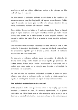académico es aquél que obtiene calificaciones positivas en los exámenes que debe
rendir a lo largo de una cursada.
En otras palabras, el rendimiento académico es una medida de las capacidades del
alumno, que expresa lo que éste ha aprendido a lo largo del proceso formativo. También
supone la capacidad del alumno para responder a los estímulos educativos. En este
sentido, el rendimiento académico está vinculado a la aptitud.
Existen distintos factores que inciden en el rendimiento académico. Desde la dificultad
propia de algunas asignaturas, hasta la gran cantidad de exámenes que pueden coincidir
en una fecha, pasando por la amplia extensión de ciertos programas educativos, son
muchos los motivos que pueden llevar a un alumno a mostrar un pobre rendimiento
académico.
Otras cuestiones están directamente relacionadas al factor psicológico, como la poca
motivación, el desinterés o las distracciones en clase, que dificultan la comprensión de
los conocimientos impartidos por el docente y termina afectando al rendimiento
académico a la hora de las evaluaciones.
Por otra parte, el rendimiento académico puede estar asociado a la subjetividad del
docente cuando corrige. Ciertas materias, en especial aquéllas que pertenecen a las
ciencias sociales, pueden generar distintas interpretaciones o explicaciones, que el
profesor debe saber analizar en la corrección para determinar si el estudiante ha
comprendido o no los conceptos.
En todos los casos, los especialistas recomiendan la adopción de hábitos de estudio
saludables para mejorar el rendimiento escolar; por ejemplo, no estudiar muchas horas
seguidas en la noche previa al examen, sino repartir el tiempo dedicado al estudio.
Bajo rendimiento no es sinónimo de poca capacidad
Se ha comprobado muchas veces que la mente humana es muy compleja y que nuestras
reacciones y conductas no deben ser analizadas superficialmente. Es de público
conocimiento que Albert Einstein tenía un pobre desempeño escolar y que se llegó a
dudar de su capacidad intelectual. Pero casos como el suyo se dan constantemente en
 