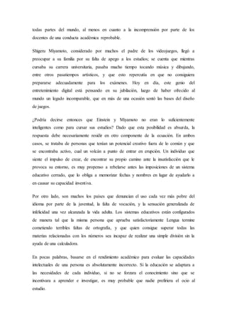 todas partes del mundo, al menos en cuanto a la incomprensión por parte de los
docentes de una conducta académica reprobable.
Shigeru Miyamoto, considerado por muchos el padre de los videojuegos, llegó a
preocupar a su familia por su falta de apego a los estudios; se cuenta que mientras
cursaba su carrera universitaria, pasaba mucho tiempo tocando música y dibujando,
entre otros pasatiempos artísticos, y que esto repercutía en que no consiguiera
prepararse adecuadamente para los exámenes. Hoy en día, este genio del
entretenimiento digital está pensando en su jubilación, luego de haber ofrecido al
mundo un legado incomparable, que en más de una ocasión sentó las bases del diseño
de juegos.
¿Podría decirse entonces que Einstein y Miyamoto no eran lo suficientemente
inteligentes como para cursar sus estudios? Dado que esta posibilidad es absurda, la
respuesta debe necesariamente residir en otro componente de la ecuación. En ambos
casos, se trataba de personas que tenían un potencial creativo fuera de lo común y que
se encontraba activo, cual un volcán a punto de entrar en erupción. Un individuo que
siente el impulso de crear, de encontrar su propio camino ante la insatisfacción que le
provoca su entorno, es muy propenso a rebelarse antes las imposiciones de un sistema
educativo cerrado, que lo obliga a memorizar fechas y nombres en lugar de ayudarlo a
en causar su capacidad inventiva.
Por otro lado, son muchos los países que denuncian el uso cada vez más pobre del
idioma por parte de la juventud, la falta de vocación, y la sensación generalizada de
infelicidad una vez alcanzada la vida adulta. Los sistemas educativos están configurados
de manera tal que la misma persona que aprueba satisfactoriamente Lengua termine
cometiendo terribles faltas de ortografía, y que quien consigue superar todas las
materias relacionadas con los números sea incapaz de realizar una simple división sin la
ayuda de una calculadora.
En pocas palabras, basarse en el rendimiento académico para evaluar las capacidades
intelectuales de una persona es absolutamente incorrecto. Si la educación se adaptara a
las necesidades de cada individuo, si no se forzara el conocimiento sino que se
incentivara a aprender e investigar, es muy probable que nadie prefiriera el ocio al
estudio.
 