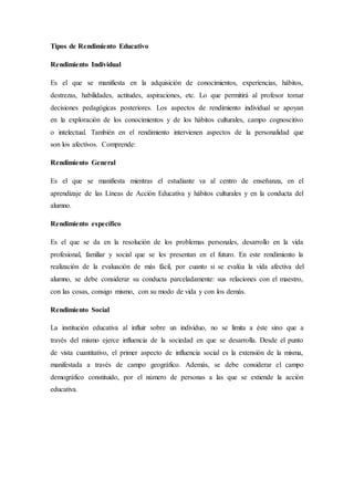 Tipos de Rendimiento Educativo
Rendimiento Individual
Es el que se manifiesta en la adquisición de conocimientos, experiencias, hábitos,
destrezas, habilidades, actitudes, aspiraciones, etc. Lo que permitirá al profesor tomar
decisiones pedagógicas posteriores. Los aspectos de rendimiento individual se apoyan
en la exploración de los conocimientos y de los hábitos culturales, campo cognoscitivo
o intelectual. También en el rendimiento intervienen aspectos de la personalidad que
son los afectivos. Comprende:
Rendimiento General
Es el que se manifiesta mientras el estudiante va al centro de enseñanza, en el
aprendizaje de las Líneas de Acción Educativa y hábitos culturales y en la conducta del
alumno.
Rendimiento específico
Es el que se da en la resolución de los problemas personales, desarrollo en la vida
profesional, familiar y social que se les presentan en el futuro. En este rendimiento la
realización de la evaluación de más fácil, por cuanto si se evalúa la vida afectiva del
alumno, se debe considerar su conducta parceladamente: sus relaciones con el maestro,
con las cosas, consigo mismo, con su modo de vida y con los demás.
Rendimiento Social
La institución educativa al influir sobre un individuo, no se limita a éste sino que a
través del mismo ejerce influencia de la sociedad en que se desarrolla. Desde el punto
de vista cuantitativo, el primer aspecto de influencia social es la extensión de la misma,
manifestada a través de campo geográfico. Además, se debe considerar el campo
demográfico constituido, por el número de personas a las que se extiende la acción
educativa.
 