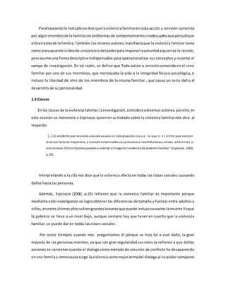 Parafraseandoloindicadose dice que laviolencia familiares toda acción u omisión cometida
por algúnmiembrode lafamiliaconproblemasde comportamientosinadecuadosque perjudique
el bienestarde la familia.También,losmismosautores,manifiestaque la violencia familiar tiene
como presupuestolaideade unejerciciodelpoderparaimponerlavoluntadaquiense le resiste,
peroasume una formadescriptivaindispensable para operacionalizar sus conceptos y recortar el
campo de investigación. En tal razón, se define que Toda acción u omisión cometida en el seno
familiar por uno de sus miembros, que menoscaba la vida o la integridad física o psicológica, o
incluso la libertad de otro de los miembros de la misma familiar , que causa un serio daño al
desarrollo de su personalidad.
1.3 Causas
En las causas de la violenciafamiliar,lainvestigación,consideraadiversosautores, porello,en
esta ocasión se menciona a Espinoza, quien en su tratado sobre la violencia familiar nos dice al
respecto:
¨ […] Es evidente que noexiste una sola causao un solo grupode causas. Lo que si es cierto que existen
diversos factores impulsores, a menudorelacionados conpresionese incertidumbres sociales, ambientes o
económicos. Dichos factores puedenaumentar el riesgode incidencia de violencia familiar” (Espinoza, 2000,
p.25).
Interpretando a la cita nos dice que la violencia afecta en todas las clases sociales causando
daños hacia las personas.
Además, Espinoza (2000, p.25) refieren que la violencia familiar es importante porque
mediante este investigación se logra obtener las diferencias de tamaño y fuerzas entre adultos y
niños,enestosúltimosañossufrengrandeslesionesque puede inclusocausarleslamuerte Yaque
la pobreza se lleva a un nivel bajo, aunque siempre hay que tener en cuenta que la violencia
familiar, se puede dar en todas las clases sociales.
Por estos tiempos cuando nos preguntamos él porque se hizo tal o cual daño, la gran
mayoría de las personas mienten, ya que con gran regularidad sus roles se refieren a que dichas
acciones se concretan cuando el dialogo como método de solución de conflicto ha desaparecido
enuna familiaycomocausa surge laviolenciacomomejorarmadel dialogoal nopoder componer
 