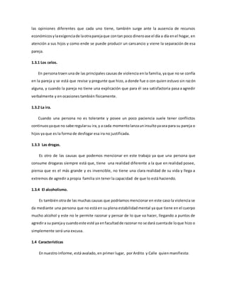 las opiniones diferentes que cada uno tiene, también surge ante la ausencia de recursos
económicosylaexigenciade laotraparejaque contan poco dineroase el día a día enel hogar, en
atención a sus hijos y como ende se puede producir un cansancio y viene la separación de esa
pareja.
1.3.1 Los celos.
En persona traen una de las principales causas de violencia en la familia, ya que no se confía
en la pareja y se está que revise y pregunte que hizo, a donde fue o con quien estuvo sin razón
alguna, y cuando la pareja no tiene una explicación que para él sea satisfactoria pasa a agredir
verbalmente y en ocasiones también físicamente.
1.3.2 La ira.
Cuando una persona no es tolerante y posee un poco paciencia suele tener conflictos
continuosyaque no sabe regularsu ira,y a cada momentolanzauninsultoyasea para su pareja o
hijos ya que es la forma de desfogar esa ira no justificada.
1.3.3 Las drogas.
Es otro de las causas que podemos mencionar en este trabajo ya que una persona que
consume drogaras siempre está que, tiene una realidad diferente a la que en realidad posee,
piensa que es el más grande y es invencible, no tiene una clara realidad de su vida y llega a
extremos de agredir a propia familia sin tener la capacidad de que lo está haciendo.
1.3.4 El alcoholismo.
Es también otra de las muchas causas que podríamos mencionar en este caso la violencia se
da mediante una persona que no está en su plena estabilidad mental ya que tiene en el cuerpo
mucho alcohol y este no le permite razonar y pensar de lo que va hacer, llegando a puntos de
agredira su parejay cuandoeste esté ya enfacultadde razonar no se dará cuentade loque hizo o
simplemente será una excusa.
1.4 Características
En nuestro informe, está avalado, en primer lugar, por Ardito y Calle quien manifiesta:
 