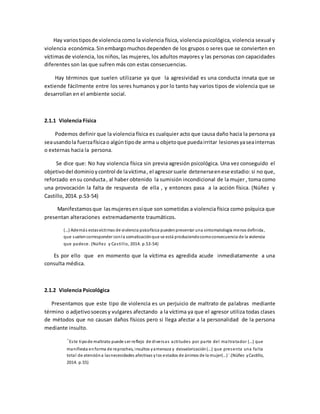 Hay variostiposde violencia como la violencia física, violencia psicológica, violencia sexual y
violencia económica.Sinembargomuchosdependen de los grupos o seres que se convierten en
víctimasde violencia, los niños, las mujeres, los adultos mayores y las personas con capacidades
diferentes son las que sufren más con estas consecuencias.
Hay términos que suelen utilizarse ya que la agresividad es una conducta innata que se
extiende fácilmente entre los seres humanos y por lo tanto hay varios tipos de violencia que se
desarrollan en el ambiente social.
2.1.1 Violencia Física
Podemos definir que la violencia física es cualquier acto que causa daño hacia la persona ya
seausandola fuerzafísicao algúntipode arma u objetoque puedairritar lesionesyaseainternas
o externas hacia la persona.
Se dice que: No hay violencia física sin previa agresión psicológica. Una vez conseguido el
objetivodel dominioycontrol de lavíctima, el agresorsuele detenerseenese estadio: si no que,
reforzado ensu conducta, al haber obtenido la sumisión incondicional de la mujer , toma como
una provocación la falta de respuesta de ella , y entonces pasa a la acción física. (Núñez y
Castillo, 2014. p.53-54)
Manifestamosque lasmujeresensíque son sometidas a violencia física como psíquica que
presentan alteraciones extremadamente traumáticos.
(…) Además estasvíctimas de violencia psicofísica puedenpresentar una sintomatología menos definida,
que suelencorresponder conla somatizaciónque se está produciendocomoconsecuencia de la violencia
que padece. (Núñez y Castillo, 2014. p.53-54)
Es por ello que en momento que la víctima es agredida acude inmediatamente a una
consulta médica.
2.1.2 Violencia Psicológica
Presentamos que este tipo de violencia es un perjuicio de maltrato de palabras mediante
término o adjetivosoecesy vulgares afectando a la víctima ya que el agresor utiliza todas clases
de métodos que no causan daños físicos pero si llega afectar a la personalidad de la persona
mediante insulto.
¨Este tipode maltrato puede ser reflejo de diversas actitudes por parte del maltratador (…) que
manifiesta enforma de reproches, insultos yamenaza y desvalorización(…) que presenta una falta
total de atencióna lasnecesidades afectivas ylos estados de ánimos de la mujer(…)¨.(Núñez yCastillo,
2014. p.55)
 
