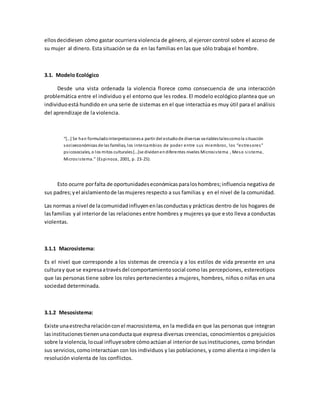 ellosdecidiesen cómo gastar ocurriera violencia de género, al ejercer control sobre el acceso de
su mujer al dinero. Esta situación se da en las familias en las que sólo trabaja el hombre.
3.1. Modelo Ecológico
Desde una vista ordenada la violencia florece como consecuencia de una interacción
problemática entre el individuo y el entorno que les rodea. El modelo ecológico plantea que un
individuoestá hundido en una serie de sistemas en el que interactúa es muy útil para el análisis
del aprendizaje de la violencia.
“[…] Se han formuladointerpretacionesa partir del estudiode diversas variablestalescomola situación
socioeconómicas de las familias, los intercambios de poder entre sus miembros, los “estresores”
psicosociales, o los mitos culturales[…]se dividenendiferentes niveles Microsistema , Meso sistema,
Microsistema.” (Espinoza, 2001, p. 23-25).
Esto ocurre porfalta de oportunidadeseconómicasparaloshombres;influencia negativa de
sus padres;yel aislamientode lasmujeres respecto a sus familias y en el nivel de la comunidad.
Las normas a nivel de lacomunidadinfluyenenlasconductasy prácticas dentro de los hogares de
lasfamilias yal interiorde las relaciones entre hombres y mujeres ya que esto lleva a conductas
violentas.
3.1.1 Macrosistema:
Es el nivel que corresponde a los sistemas de creencia y a los estilos de vida presente en una
culturay que se expresaatravésdel comportamientosocial como las percepciones, estereotipos
que las personas tiene sobre los roles pertenecientes a mujeres, hombres, niños o niñas en una
sociedad determinada.
3.1.2 Mesosistema:
Existe unaestrecharelaciónconel macrosistema, en la medida en que las personas que integran
lasinstitucionestienenunaconductaque expresa diversas creencias, conocimientos o prejuicios
sobre la violencia,locual influyesobre cómoactúanal interiorde susinstituciones, como brindan
sus servicios,comointeractúan con los individuos y las poblaciones, y como alienta o impiden la
resolución violenta de los conflictos.
 
