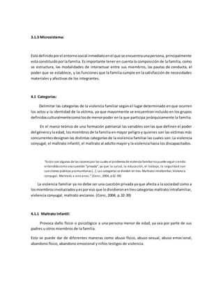 3.1.3 Microsistema:
Está definidoporel entornosocial inmediatoenel que se encuentraunapersona, principalmente
estáconstituidoporla familia. Es importante tener en cuenta la composición de la familia, como
se estructura, las modalidades de interactuar entre sus miembros, las pautas de conducta, el
poder que se establece, y las funciones que la familia cumple en la satisfacción de necesidades
materiales y afectivas de los integrantes.
4.1 Categorías:
Delimitar las categorías de la violencia familiar según el lugar determinado en que ocurren
los actos y la identidad de la víctima, ya que mayormente se encuentran incluido en los grupos
definidosculturalmentecomolosde menorpoder en la que participa jerárquicamente la familia.
En el marco teórico de una formación patriarcal las variables son las que definen el poder
del géneroyla edad, los miembros de la familia en mayor peligro y quienes son las víctimas más
concurrentesdesignan las distintas categorías de la violencia familiar las cuales son: La violencia
conyugal, el maltrato infantil, el maltrato al adulto mayor y la violencia hacia los discapacitados.
“Están son algunas de las razonespor las cuales el problema de violencia familiar nopuede seguir siendo
entendidocomouna cuestión “privada”, ya que la salud, la educación, el trabajo, la seguridad son
cuestiones públicas ycomunitarias[…]. Las categorías se dividen en tres:Maltratointrafamiliar, Violencia
conyugal, Maltrato a ancianos.” (Corsi, 2004, p32-39)
La violencia familiar ya no debe ser una cuestión privada ya que afecta a la sociedad como a
losmiembrosinvolucradosyesporeso que lodividieronentrescategorías maltrato intrafamiliar,
violencia conyugal, maltrato ancianos. (Corsi, 2004, p.32-39)
4.1.1 Maltrato Infantil:
Provoca daño físico o psicológico a una persona menor de edad, ya sea por parte de sus
padres u otros miembros de la familia.
Esto se puede dar de diferentes maneras como abuso físico, abuso sexual, abuso emocional,
abandono físico, abandono emocional y niños testigos de violencia.
 