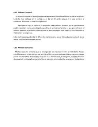 4.1.2 Maltrato Conyugal:
Es más concurrente enlasmujeresyaque se puede darde muchasformas desde las más leves
hasta las más brutales, en el cual se puede dar en diferentes etapas de la vida como en el
embarazo. Afectando su nivel físico y mental.
La violencia hacia el varón no se ve mucho a excepciones de casos, no se consideran un
problemasocial ymenosunacategoría específicade la violencia familiar ya que generalmente el
hombre agredidonodenuncialassituacionesde maltratoporlosaspectossocioculturalescomoel
machismo y la vergüenza.
Estos maltratosse puedendarde diferentesmaneras como abuso físico, abuso emocional, abuso
sexual y violencia reciproca o cruzada.
4.1.3 Maltrato a ancianos:
Muchas veces las personas que se encargan de los ancianos tienden a maltratarlos física y
psicológicamente yaque sientenque soninserviblesounestorboensusvidas,y mayormente esto
puede llevar a la falta de cuidados, descuido en la alimentación, el abrigarlos, cuidados médicos
abusoverbal,emotivoyfinanciero,lafaltade atención,laintimidad, las amenazas y al abandono.
 