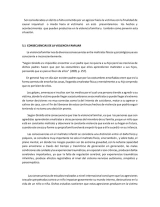 Sonconsideradosun delito o falta cometida por un agresor hacia la victimas con la finalidad de
causar inquietud o miedo hacia al victimario en esto presentaremos los hechos y
acontecimientos que pueden producirse en la violencia familiar y también como prevenir esta
situación.
5.1 CONSECUENCIAS DE LA VIOLENCIA FAMILIAR
La violenciafamiliarnosdadiversasconsecuenciasentre maltratosfísicosypsicológicosyasea
consciente e inconscientemente.
“Según Giraldo es imposible encontrar a un padre que no quiera a su hijo pero las creencias de
dichos padres hacen que por las costumbres que ellos aprendieron maltraten a sus hijos,
pensando que es para el bien de ellos” (2009, p. 257).
En general hoy en día aún existen padres que por las costumbres enseñadas creen que es la
formacorrecta de enseñarlascosas,llegandoamaltratarfísica y mentalmente a su hijo creyendo
que es por bien de ellos.
Los golpes, amenazas e insultos son los medios por el cual una persona tiende a agredir a su
víctima,donde lavictimapuede llegaraacostumbrarse aesosmaltratoso puede llegaral extremo
de tomar decisiones no muy correctas como la del intento de suicidarse, matar a su agresor o
salirse de casa, con el fin de liberarse de estos continuos hechos de violencia que podría seguir
teniendo si no toma una decisión pronto.
Según Giraldo otra consecuencia que trae la violencia familiar, es que las personas que son
agredidas aprenderánamaltratara otras personasdel miembrode su familia,yaque un niño que
está en constante maltrato y observara la constante violencia que existe en su hogar en futura,
cuandoeste crezca y forme supropiafamiliavolveráarepetirloque aél le sucedió ensu infancia.
Las consecuencias en el maltrato infantil se considera una distinción entre el daño físico y
psíquico, se considera muy importante no solo el maltrato físico, sino también , y sobre todo, el
plano mental, en donde los riesgos pueden ser de extrema gravedad, con la nefasta capacidad
para arrastrarse a través del tiempo y trasmitirse de generación en generación, las malas
condicionesde cuidadoylasexperienciastraumáticas,enespecial si soncrónicas,producendaños
cerebrales importantes, ya que la falta de regulación cerebral, por experiencias traumáticas
infantiles, produce efectos registrables al nivel del sistema nervioso autónomo, simpático y
parasimpático.
Las consecuenciasde estudiosrealizados a nivel internacional concluyen que las agresiones
sexualesperpetradas contra un niño impactan gravemente su mundo interno, destructivos en la
vida de un niño o niña. Dichos estudios sostienen que estas agresiones producen en la victima
 