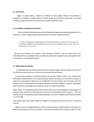 6.1 Prevención
Según el autor Núñez y Castillo nos hablan de como poder tratar los mecanismos y
mantener un ambiente estable donde la familia tenga una convivencia adecuada .En eso hay
medidas y programas preventivos y políticas sociales de carácter social
6.1.1 medidas y programas preventivos
NúñezyCastillomanifiestanque porintermediode programaspreventivosayudamos a los
familiares, victimas y agresor para que pueda tener un mayor ambiente familiar.
[…] “Entre las medidas de inmediata ejecuciónyefectos a medio plazo, se encuentran las campañas de
sensibilizacióndirigidas a la opiniónpública, sin cuyo concurso noes posible realizar una labor eficaz de
erradicación de la violencia.
Ya que estas medidas nos ayudan a que podamos prevenir a que las mujeres no sean
maltratadas física y psicológicamente y se atrevan a denunciar al agresor para así no poder tener
un trastorno o ser causada por daños.
7.1 Alternativas de solución
Lo importante paraterminarconla violenciaennuestro hogar es buscar ayuda. El silencio de
las víctimas no solo preserva la violencia sino también la hace impune.
La tarea para erradicar la violencia familiar de nuestras vidas es ardua y nos compromete
individualycolectivamente.Esuncompromisoque atañe a lasmujeresya loshombres, porque la
violencia nos perjudica a todos/ as y su erradicación nos hará mejores seres humanos. Por ello
estamosaúnen labúsquedaconjuntaque propongauna soluciónintegral aunade las expresiones
más frecuentes y enraizadas de la violencia, como es la violencia familiar.
Según Taipe “Lo importante para terminar con la violencia en nuestro hogar es buscar ayuda. El
silencio de las víctimas no solo preserva la violencia sino también la hace impune […] Por ello
estamosaúnen labúsquedaconjuntaque propongaunasoluciónintegral aunade las expresiones
[…]” (SF, p.38).
Esto quiere decir que todos debemos trabajar en equipo para así terminar con la violencia
familiar.
Muchas veces nos preguntamos por qué las victimas esperan tanto tiempo en denunciar los
actos de violenciaque sufrenensucontra.Y estotiene unaexplicaciónenloque se llama el “ciclo
 