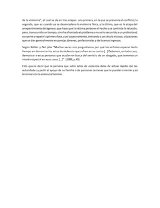 de la violencia”, el cual se da en tres etapas: una primera, en la que se presenta el conflicto; la
segunda, que es cuando ya se desencadena la violencia física, y la última, que es la etapa del
arrepentimientodelagresor,que hace que la víctima perdone el hecho y se continúe la relación,
pero,transcurridountiempo,sinohaafrontadoel problemaono se ha recurridoa un profesional,
se vuelve arepetirlaprimerafase,yasí sucesivamente, entrando a un círculo vicioso, situaciones
que se dan generalmente en parejas jóvenes, profesionales y de buenos ingresos.
Según Núñez y Del pilar “Muchas veces nos preguntamos por qué las victimas esperan tanto
tiempo en denunciar los actos de violencia que sufren en su contra […] Debemos, en todo caso,
demostrar a estas personas que acudan en busca del servicio de un abogado, que tenemos un
interés especial en esos casos […]” (1999, p.45)
Esto quiere decir que la persona que sufre actos de violencia debe de actuar rápido con las
autoridades y pedir el apoyo de su familia o de personas cercanas que le puedan orientar y así
terminar con la violencia familiar.
 
