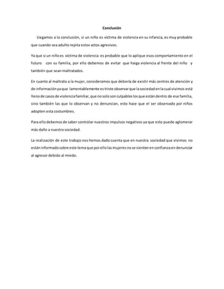Conclusión
Llegamos a la conclusión, si un niño es víctima de violencia en su infancia, es muy probable
que cuando sea adulto repita estos actos agresivos.
Ya que si un niñoes víctima de violencia es probable que lo aplique esos comportamiento en el
futuro con su familia, por ello debemos de evitar que haiga violencia al frente del niño y
también que sean maltratados.
En cuanto al maltrato a la mujer, consideramos que debería de existir más centros de atención y
de informaciónyaque lamentablemente estriste observarque lasociedadenlacual vivimos está
llenode casosde violenciafamiliar,que nosolosonculpableslosque estándentro de esa familia,
sino también las que lo observan y no denuncian, esto hace que el ser observado por niños
adopten esta costumbres.
Para ellodebemosde saber controlar nuestros impulsos negativos ya que esto puede aglomerar
más daño a nuestra sociedad.
La realización de este trabajo nos hemos dado cuenta que en nuestra sociedad que vivimos no
estáninformadosobre este temaque porellolasmujeresnose sientenenconfianzaendenunciar
al agresor debido al miedo.
 