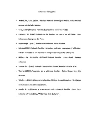 Referencia Bibliográfica
 Ardito, W., Calle. (2004). Violencia Familiar en la Región Andina. Perú: Análisis
comparado de la legislación.
 Corsi,J.(2004).Violencia F amiliar.Buenos Aires : Editorial Paidós
 Espinoza, M. (2000).Violencia en la familiar en Lima y en el Callao. Lima:
Ediciones del congreso del Perú.
 Mijahuanga, I. (2012). Violencia Intrafamiliar. Piura: Sullana.
 Mimdes.(2006).Violencia familiar y sexual en mujeres y varones de 15 a 53 años :
Estudio realizado en los distritos de San juan de Lurigancho y Tarapoto
 Núñez ., W , & Castillo ,.M.(2004).Violencia Familiar .Lima –Perú : Legales
ediciones
 Sanmartín, J. (2005).Violencia Contra Niños. (3ra.ed.)España: Editorial Ariel.
 Warrlor,J.(2000).Prevención de la violencia familiar . Reino Unido: Save the
children.
 Whaley, J. (2001). Violencia Intrafamiliar. México: Causas Biológicas Psicológicas
comunicacionales e interacciónales.
 Abado, R. (s.f).Normas y orientaciones sobre violencia familiar .Lima- Perú:
Editorial MV fénix E.I.R,L.”Al Servicio de la Cultura ¨.
 
