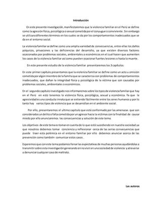 Introducción
En este presente investigación,manifestaremos que la violencia familiar en el Perú se define
como laagresiónfísica, psicológicaosexual cometidaporel conyugue oconviviente. Sin embargo
se utilizaradiferentestérminos en los cuales se da por los comportamientos inadecuados que se
da en el entorno social.
La violenciafamiliarse define como una amplia variedad de consecuencias, entre ellas los daños
psíquicos, privaciones y las deficiencias del desarrollo, ya que existen diversos factores
ocasionados por problemas sociales, ambientales o económicos en el cual hacen que aumenten
los casos de la violencia familiar así como pueden ocasionar fuertes lesiones o hasta la muerte.
En este presente estudio de la violencia familiar presentaremos los 3 capítulos:
En este primer capítulo presentamos que la violencia familiar se define como un acto u omisión
cometidaporalgún miembrode lafamiliaque se caracteriza con problemas de comportamientos
inadecuados, que dañan la integridad física y psicológica de la víctima que son causadas por
problemas sociales, ambientales o económicos.
En el segundocapítuloinvestigadonosinformaremossobre lostiposde violenciafamiliarque hay
en el Perú en esto tenemos la violencia física, psicológica, sexual y económica. Ya que la
agresividadesuna conducta innata que se extiende fácilmente entre los seres humanos y por lo
tanto hay varios tipos de violencia que se desarrollan en el ambiente social.
Por ello, presentaremos el ultimo capitulo que está conformado por las amenazas que son
consideradosundelitoofaltacometidaporunagresorhacia la victimasconla finalidad de causar
miedo por ello anunciaremos las consecuencias y solución de este tema.
Los objetivos de este temaestomarencuentade lo que está sucediendo en nuestra sociedad ya
que nosotros debemos tomar conciencia y reflexionar cerca de las serias consecuencias que
puede traer esta polémica en el entorno familiar por ello debemos anunciar acerca de las
prevención como también comunicar estos casos .
Esperemosque coneste temapodamosllenarlasexpectativasde muchaspersonasayudándolasa
transmitirsobre estainvestigacióngenerandoennovivirenunasociedadde violencia yatreverse
a denunciarcualquiercasode maltrato.
Las autoras
 
