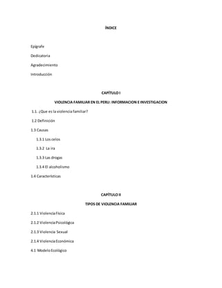 ÍNDICE
Epígrafe
Dedicatoria
Agradecimiento
Introducción
CAPÍTULO I
VIOLENCIA FAMILIAR EN EL PERU: INFORMACION E INVESTIGACION
1.1. ¿Que es la violencia familiar?
1.2 Definición
1.3 Causas
1.3.1 Los celos
1.3.2 La ira
1.3.3 Las drogas
1.3.4 El alcoholismo
1.4 Características
CAPÍTULO II
TIPOS DE VIOLENCIA FAMILIAR
2.1.1 ViolenciaFísica
2.1.2 ViolenciaPsicológica
2.1.3 Violencia Sexual
2.1.4 ViolenciaEconómica
4.1 ModeloEcológico
 