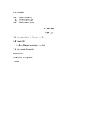 4.1 Categorías
4.1.1 Maltrato Infantil
4.1.2 Maltrato Conyugal
4.1.3 Maltrato a ancianos
CAPÍTULO III
AMENAZAS
5.1 Consecuenciasde laViolenciaFamiliar
6.1 Prevención
6.1.1 medidasyprogramas preventivos
7.1 Alternativasde solución
Conclusiones
Referencias bibliográficas
Anexos
 
