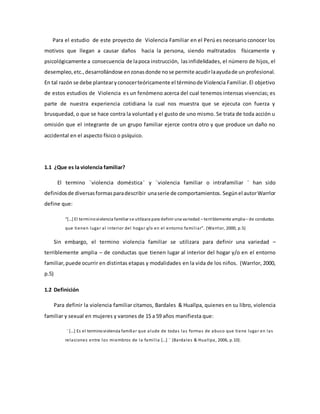 Para el estudio de este proyecto de Violencia Familiar en el Perú es necesario conocer los
motivos que llegan a causar daños hacia la persona, siendo maltratados físicamente y
psicológicamente a consecuencia de lapoca instrucción, lasinfidelidades, el número de hijos, el
desempleo,etc.,desarrollándose enzonasdonde nose permite acudirlaayudade un profesional.
En tal razón se debe plantearyconocerteóricamente el términode Violencia Familiar. El objetivo
de estos estudios de Violencia es un fenómeno acerca del cual tenemos intensas vivencias; es
parte de nuestra experiencia cotidiana la cual nos muestra que se ejecuta con fuerza y
brusquedad, o que se hace contra la voluntad y el gusto de uno mismo. Se trata de toda acción u
omisión que el integrante de un grupo familiar ejerce contra otro y que produce un daño no
accidental en el aspecto físico o psíquico.
1.1 ¿Que es la violencia familiar?
El termino ¨violencia doméstica¨ y ¨violencia familiar o intrafamiliar ¨ han sido
definidosde diversasformasparadescribir unaserie de comportamientos. Segúnel autorWarrlor
define que:
“[…] El terminoviolencia familiar se utilizara para definir una variedad – terriblemente amplia– de conductas
que tienen lugar al interior del hogar y/o en el entorno familiar”. (Warrlor, 2000, p.5)
Sin embargo, el termino violencia familiar se utilizara para definir una variedad –
terriblemente amplia – de conductas que tienen lugar al interior del hogar y/o en el entorno
familiar,puede ocurrir en distintas etapas y modalidades en la vida de los niños. (Warrlor, 2000,
p.5)
1.2 Definición
Para definir la violencia familiar citamos, Bardales & Huallpa, quienes en su libro, violencia
familiar y sexual en mujeres y varones de 15 a 59 años manifiesta que:
¨ […] Es el terminoviolencia familiar que alude de todas las formas de abuso que tiene lugar en las
relaciones entre los miembros de la familia […] ¨ (Bardales & Huallpa, 2006, p.10).
 